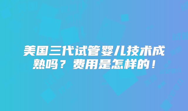 美国三代试管婴儿技术成熟吗?费用是怎样的!