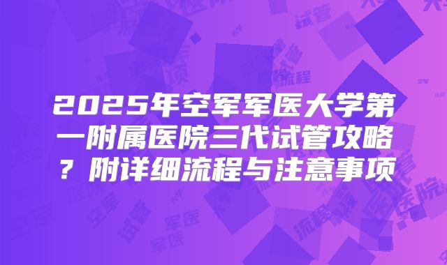 2025年空军军医大学第一附属医院三代试管攻略?附详细流程与注意事项