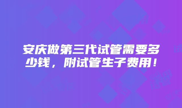 安庆做第三代试管需要多少钱，附试管生子费用！