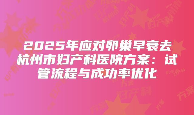 2025年应对卵巢早衰去杭州市妇产科医院方案:试管流程与成功率优化