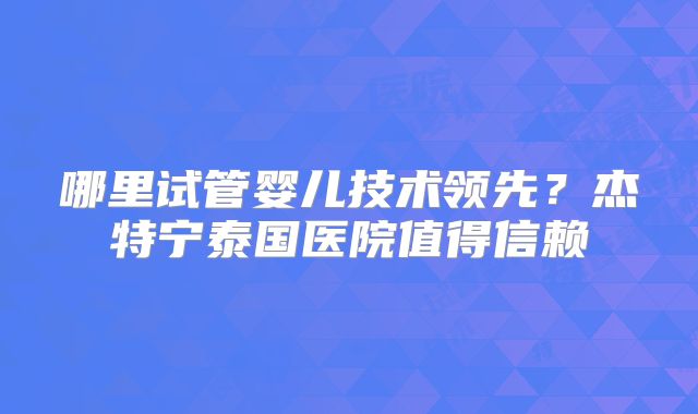 哪里试管婴儿技术领先？杰特宁泰国医院值得信赖