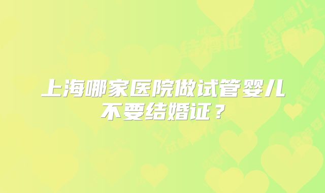 上海哪家医院做试管婴儿不要结婚证?