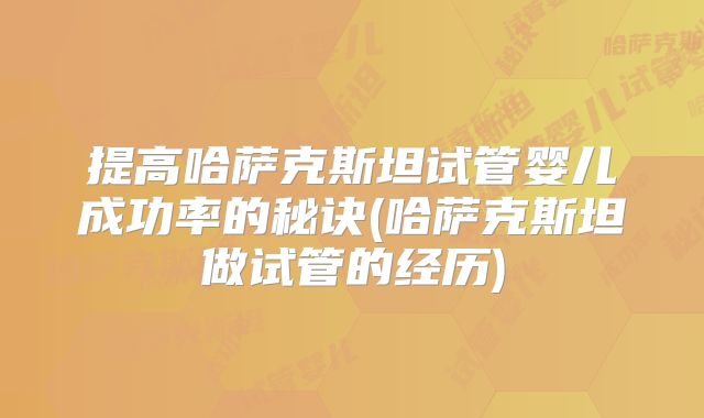 提高哈萨克斯坦试管婴儿成功率的秘诀(哈萨克斯坦做试管的经历)