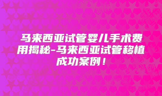 马来西亚试管婴儿手术费用揭秘-马来西亚试管移植成功案例！