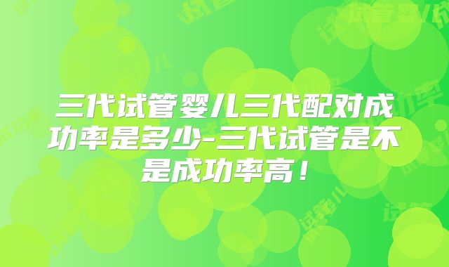 三代试管婴儿三代配对成功率是多少-三代试管是不是成功率高！