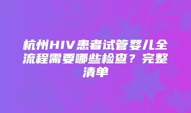 杭州HIV患者试管婴儿全流程需要哪些检查？完整清单