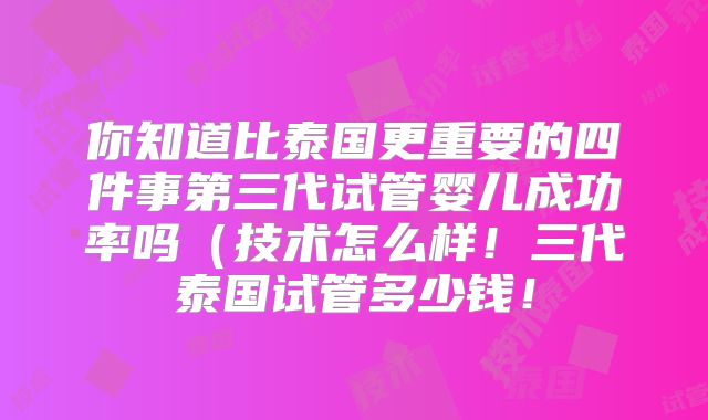 你知道比泰国更重要的四件事第三代试管婴儿成功率吗(技术怎么样!三代泰国试管多少钱!