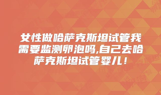 女性做哈萨克斯坦试管我需要监测卵泡吗,自己去哈萨克斯坦试管婴儿！