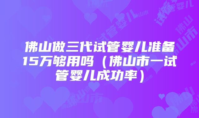 佛山做三代试管婴儿准备15万够用吗(佛山市一试管婴儿成功率)