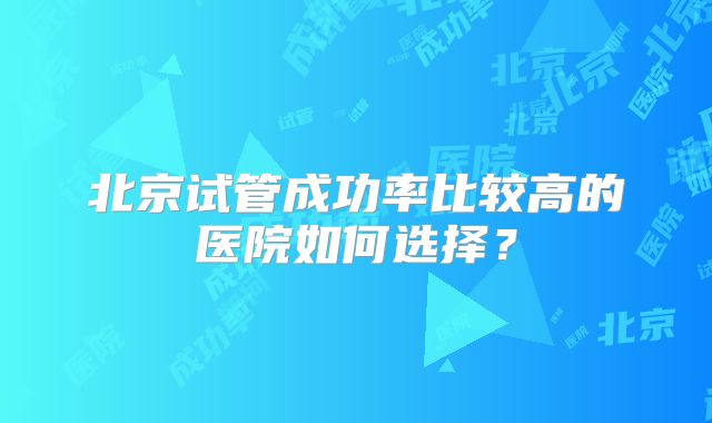 北京试管成功率比较高的医院如何选择？