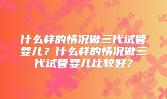 什么样的情况做三代试管婴儿？什么样的情况做三代试管婴儿比较好？