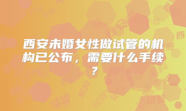 西安未婚女性做试管的机构已公布，需要什么手续？
