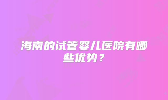 海南的试管婴儿医院有哪些优势?