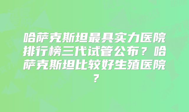 哈萨克斯坦最具实力医院排行榜三代试管公布?哈萨克斯坦比较好生殖医院?