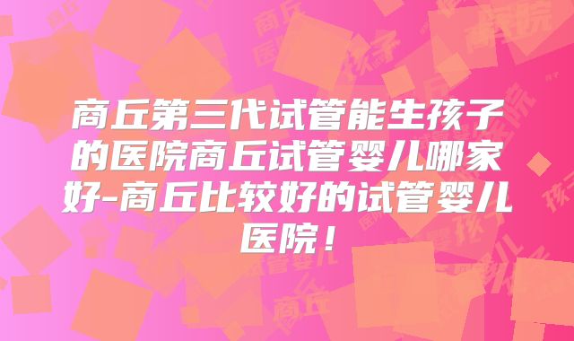 商丘第三代试管能生孩子的医院商丘试管婴儿哪家好-商丘比较好的试管婴儿医院!