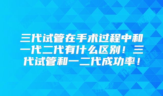 三代试管在手术过程中和一代二代有什么区别!三代试管和一二代成功率!