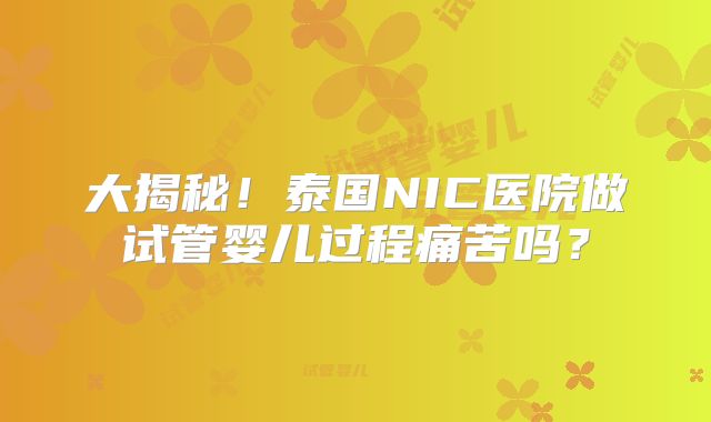 大揭秘！泰国NIC医院做试管婴儿过程痛苦吗？