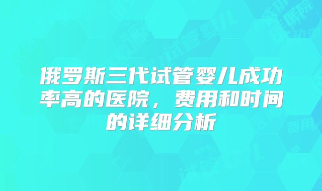 俄罗斯三代试管婴儿成功率高的医院,费用和时间的详细分析