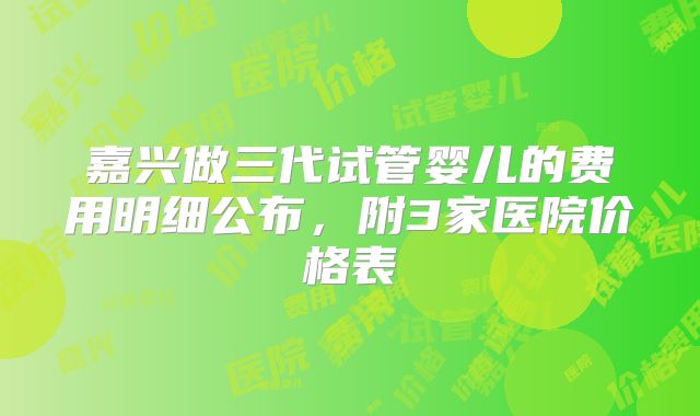 嘉兴做三代试管婴儿的费用明细公布,附3家医院价格表