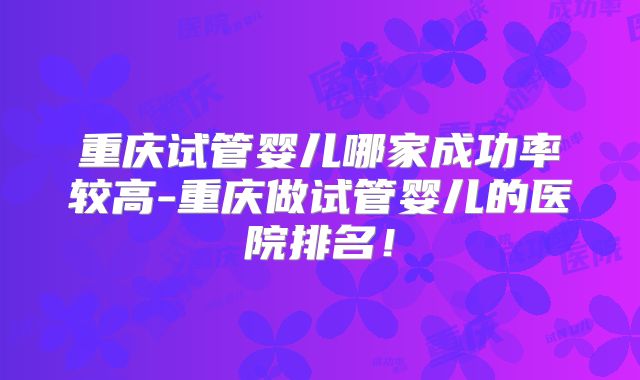 重庆试管婴儿哪家成功率较高-重庆做试管婴儿的医院排名！