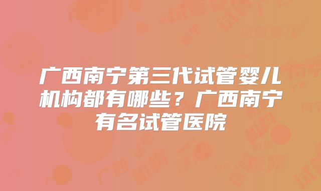 广西南宁第三代试管婴儿机构都有哪些？广西南宁有名试管医院