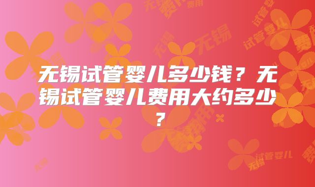 无锡试管婴儿多少钱？无锡试管婴儿费用大约多少？