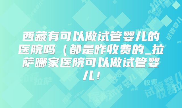 西藏有可以做试管婴儿的医院吗（都是咋收费的_拉萨哪家医院可以做试管婴儿！