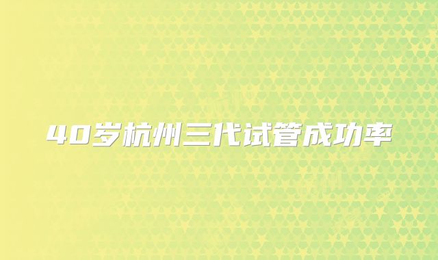 40岁杭州三代试管成功率