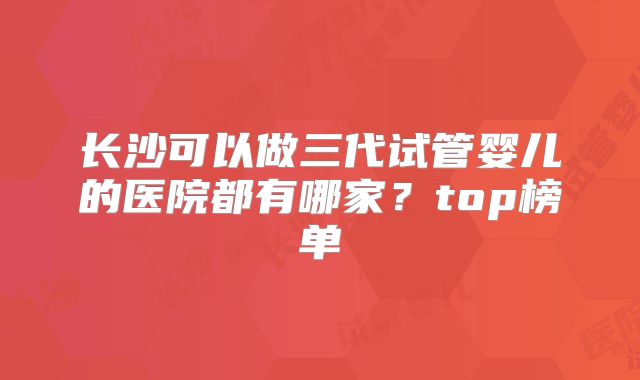 长沙可以做三代试管婴儿的医院都有哪家？top榜单
