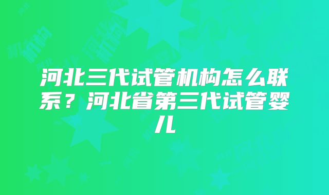 河北三代试管机构怎么联系？河北省第三代试管婴儿