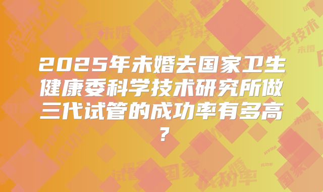2025年未婚去国家卫生健康委科学技术研究所做三代试管的成功率有多高？