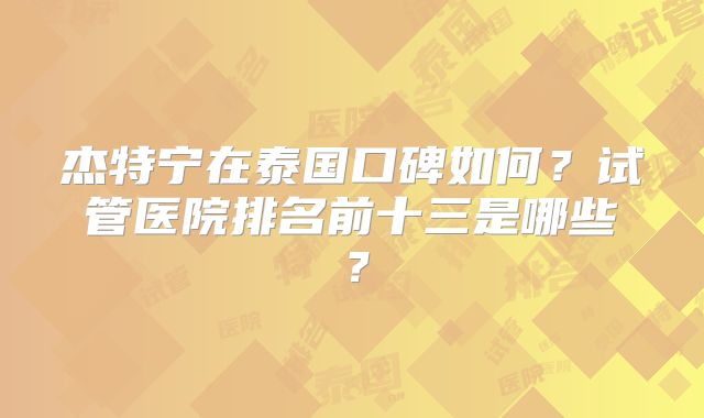 杰特宁在泰国口碑如何?试管医院排名前十三是哪些?