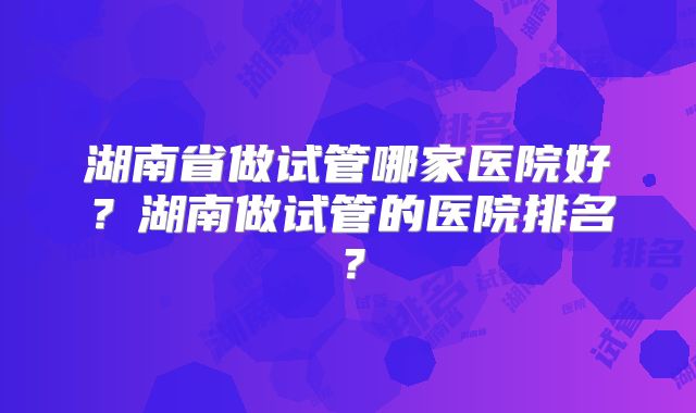 湖南省做试管哪家医院好？湖南做试管的医院排名？