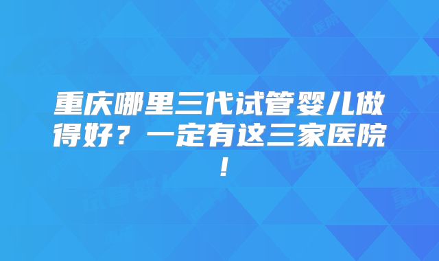 重庆哪里三代试管婴儿做得好？一定有这三家医院！