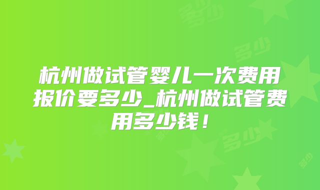 杭州做试管婴儿一次费用报价要多少_杭州做试管费用多少钱！