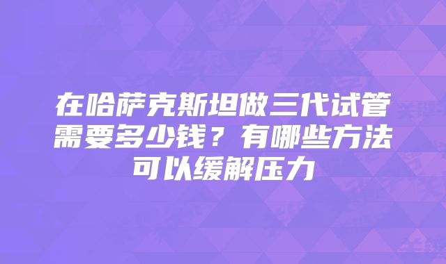 在哈萨克斯坦做三代试管需要多少钱？有哪些方法可以缓解压力