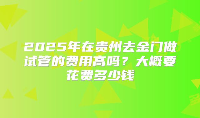 2025年在贵州去金门做试管的费用高吗？大概要花费多少钱