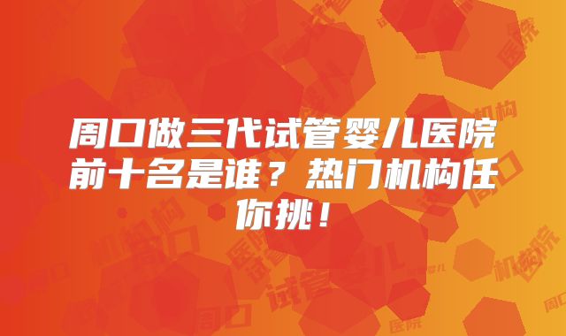 周口做三代试管婴儿医院前十名是谁？热门机构任你挑！