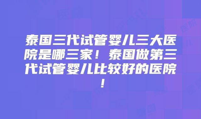泰国三代试管婴儿三大医院是哪三家！泰国做第三代试管婴儿比较好的医院！