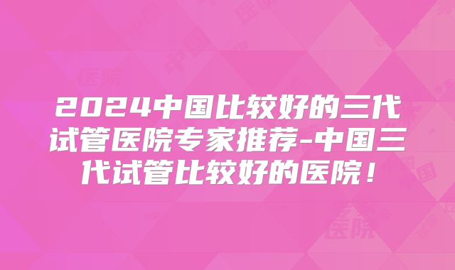 2024中国比较好的三代试管医院专家推荐-中国三代试管比较好的医院!