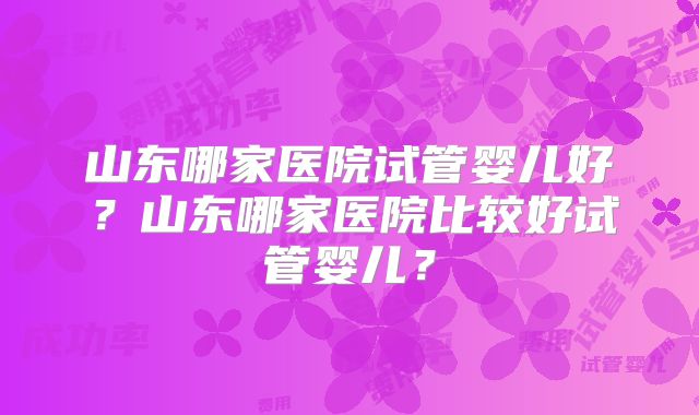 山东哪家医院试管婴儿好？山东哪家医院比较好试管婴儿？