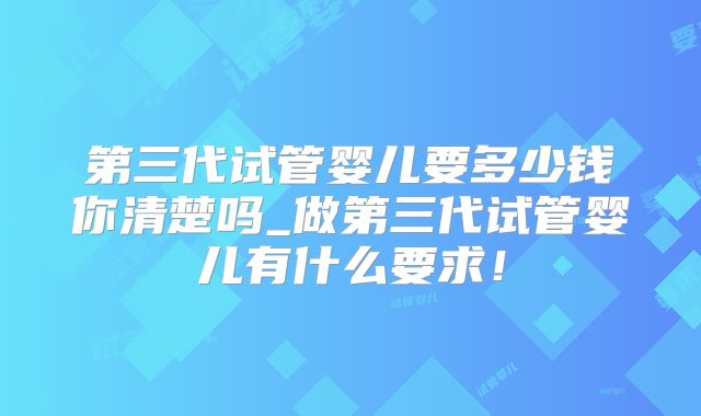 第三代试管婴儿要多少钱你清楚吗_做第三代试管婴儿有什么要求!