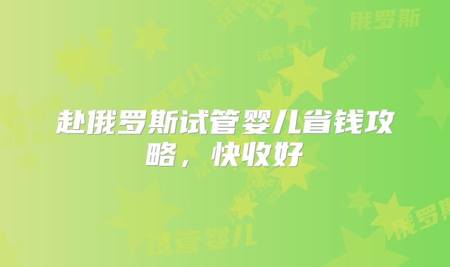 赴俄罗斯试管婴儿省钱攻略,快收好