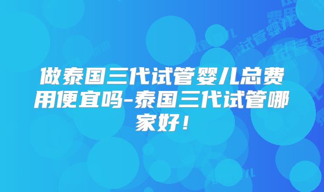 做泰国三代试管婴儿总费用便宜吗-泰国三代试管哪家好!
