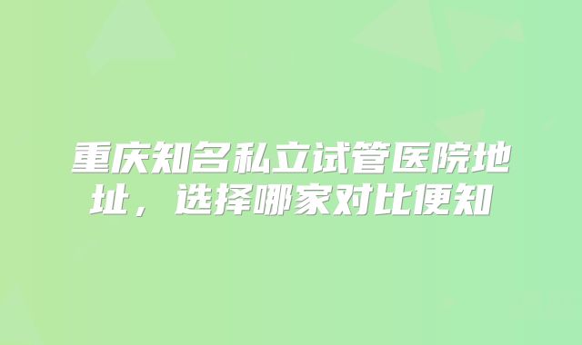 重庆知名私立试管医院地址，选择哪家对比便知