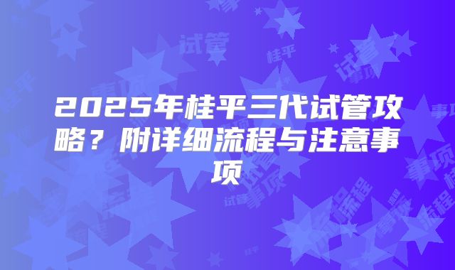 2025年桂平三代试管攻略?附详细流程与注意事项