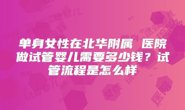 单身女性在北华附属 医院做试管婴儿需要多少钱？试管流程是怎么样