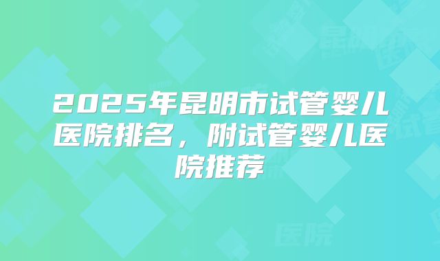2025年昆明市试管婴儿医院排名,附试管婴儿医院推荐