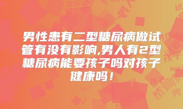 男性患有二型糖尿病做试管有没有影响,男人有2型糖尿病能要孩子吗对孩子健康吗！
