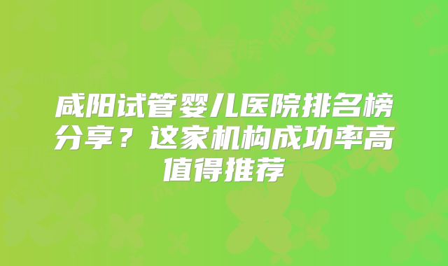 咸阳试管婴儿医院排名榜分享？这家机构成功率高值得推荐